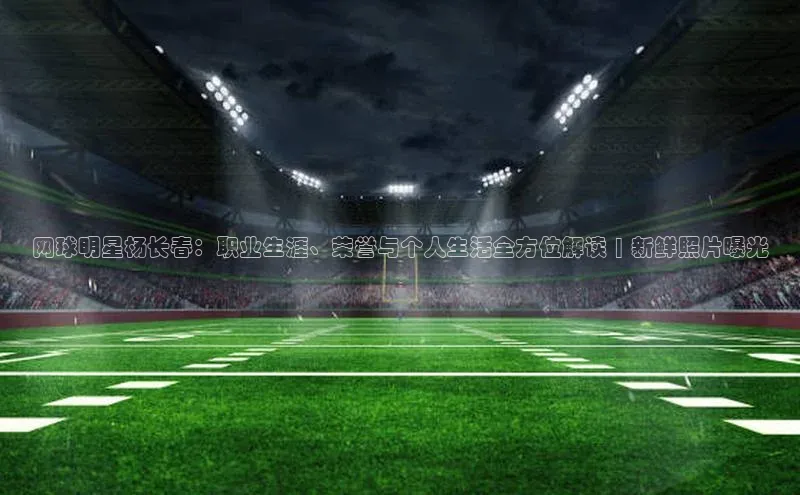 333体育网页登录福石控股网球明星杨长春：职业生涯、荣誉与个人生活全方位解读 | 新鲜照片曝光