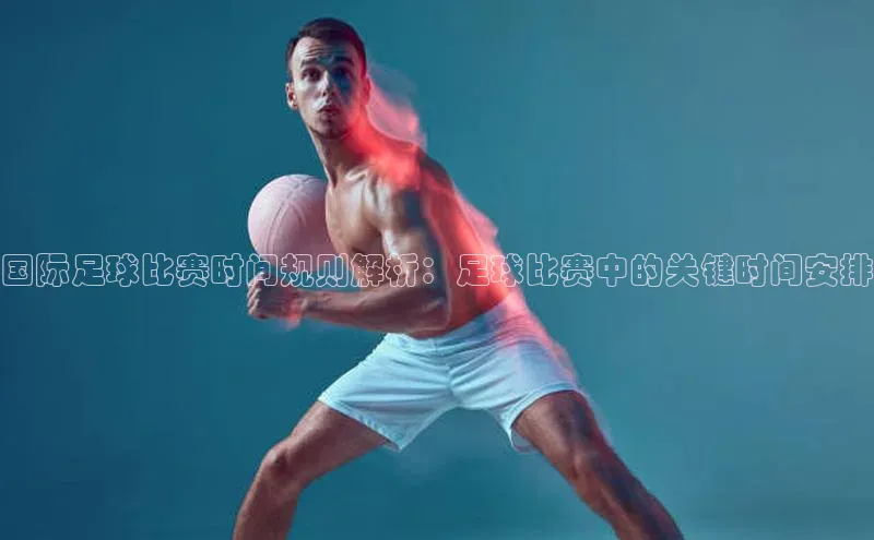 333体育官方网址华扬联众国际足球比赛时间规则解析：足球比赛中的关键时间安排