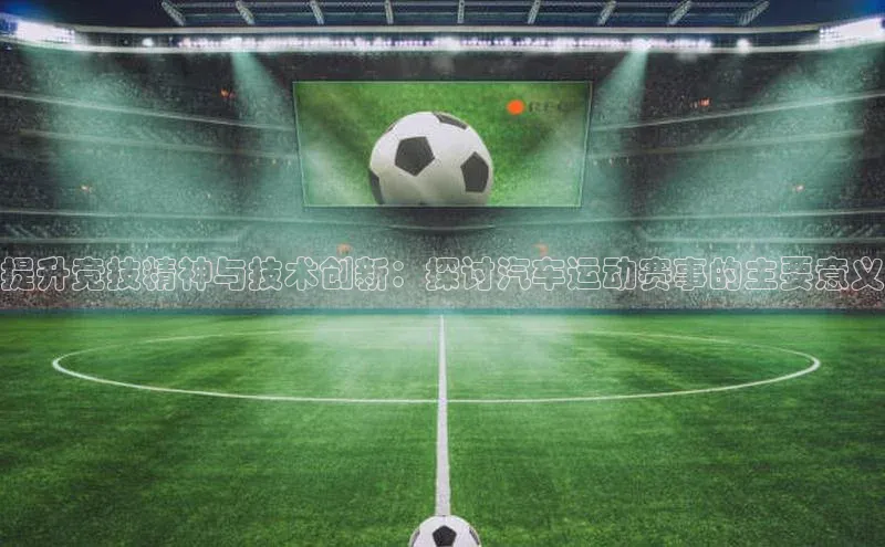 提升竞技精神与技术创新：探讨汽车运动赛事的主要意义