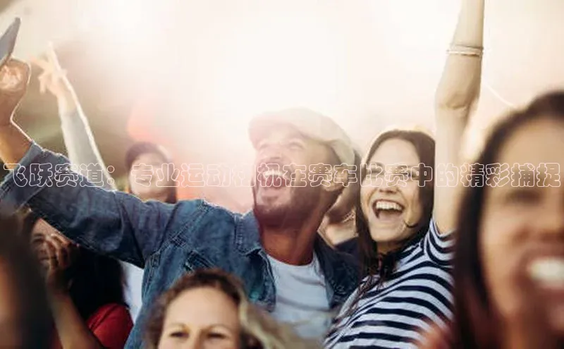 飞跃赛道：专业运动相机在赛车比赛中的精彩捕捉