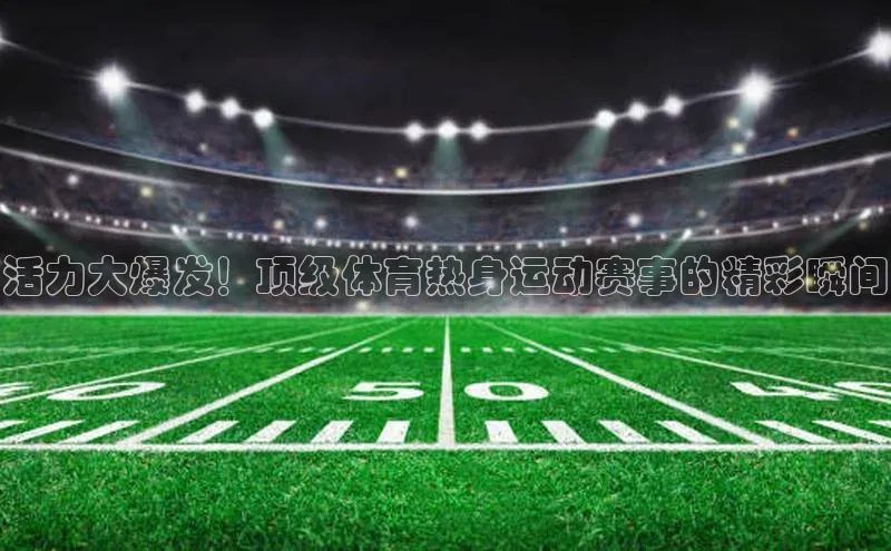 活力大爆发！顶级体育热身运动赛事的精彩瞬间