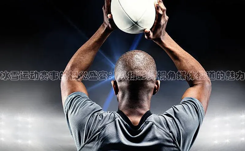 冰雪运动赛事的视觉盛宴：从摄影师视角媒体报道的魅力